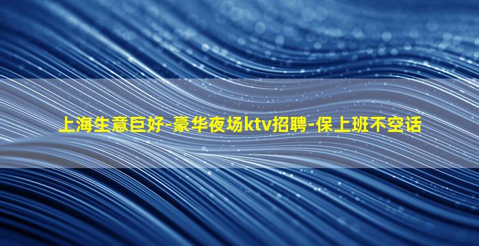 上海生意巨好-豪华夜场ktv招聘-保上班不空话